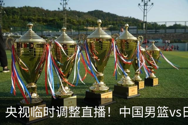 央视临时调整直播！中国男篮vs日本被移出CCTV5，中超补赛却上位，排播优先级让人看不懂